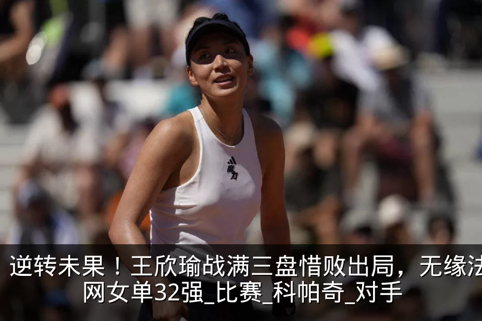 逆转未果！王欣瑜战满三盘惜败出局，无缘法网女单32强_比赛_科帕奇_对手